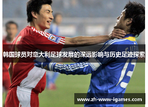 韩国球员对意大利足球发展的深远影响与历史足迹探索 韩国球员对意大利足球发展的深远影响与历史足迹探索