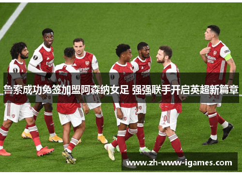 鲁索成功免签加盟阿森纳女足 强强联手开启英超新篇章